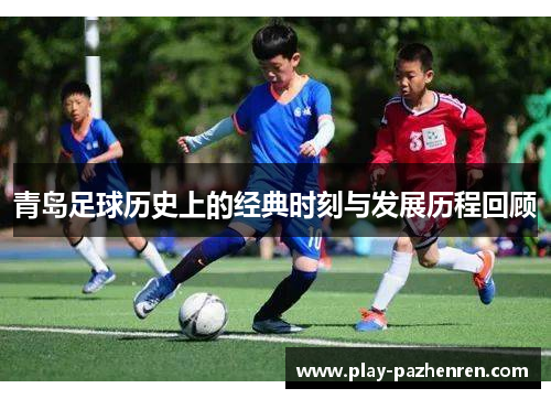 青岛足球历史上的经典时刻与发展历程回顾 青岛足球历史上的经典时刻与发展历程回顾