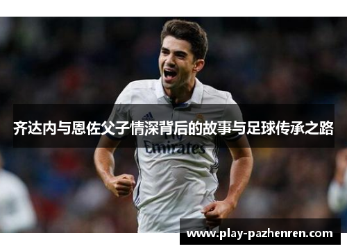 齐达内与恩佐父子情深背后的故事与足球传承之路 齐达内与恩佐父子情深背后的故事与足球传承之路