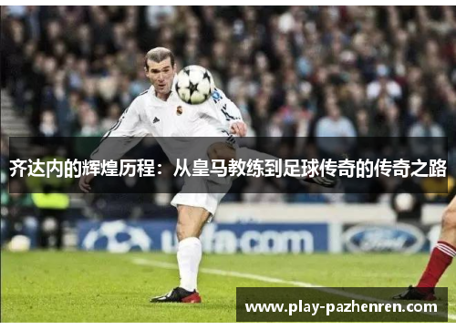齐达内的辉煌历程:从皇马教练到足球传奇的传奇之路 齐达内的辉煌历程:从皇马教练到足球传奇的传奇之路