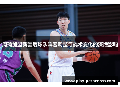 周琦加盟新疆后球队阵容调整与战术变化的深远影响 周琦加盟新疆后球队阵容调整与战术变化的深远影响