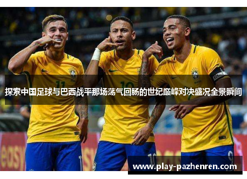 探索中国足球与巴西战平那场荡气回肠的世纪巅峰对决盛况全景瞬间 探索中国足球与巴西战平那场荡气回肠的世纪巅峰对决盛况全景瞬间