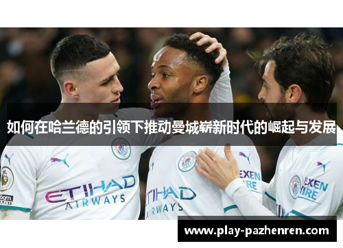如何在哈兰德的引领下推动曼城崭新时代的崛起与发展 如何在哈兰德的引领下推动曼城崭新时代的崛起与发展