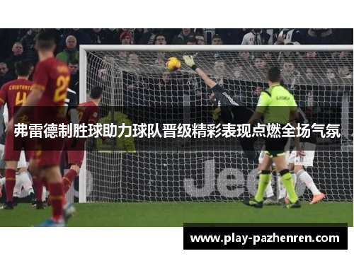 弗雷德制胜球助力球队晋级精彩表现点燃全场气氛