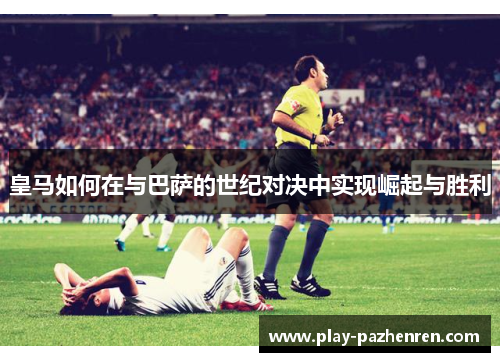 皇马如何在与巴萨的世纪对决中实现崛起与胜利 皇马如何在与巴萨的世纪对决中实现崛起与胜利