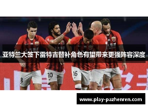 亚特兰大签下雷特吉替补角色有望带来更强阵容深度