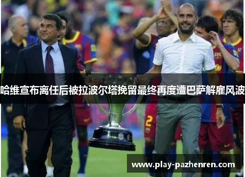 哈维宣布离任后被拉波尔塔挽留最终再度遭巴萨解雇风波 哈维宣布离任后被拉波尔塔挽留最终再度遭巴萨解雇风波