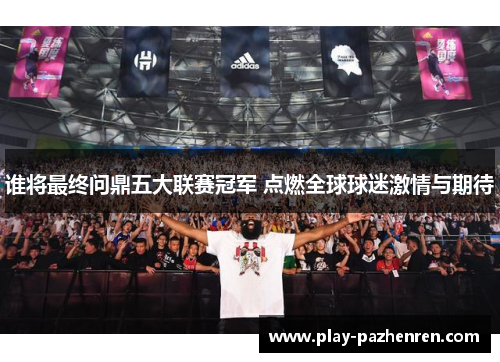 谁将最终问鼎五大联赛冠军 点燃全球球迷激情与期待 谁将最终问鼎五大联赛冠军 点燃全球球迷激情与期待